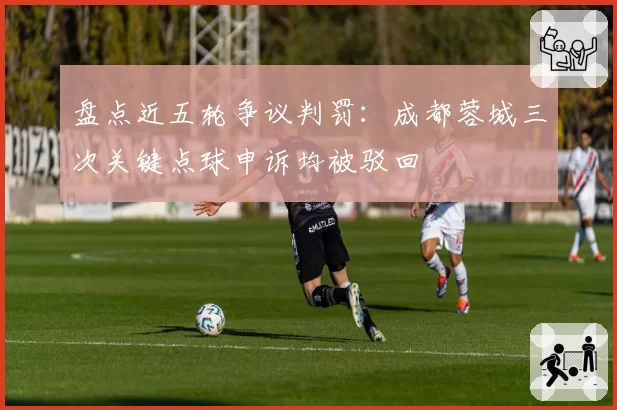 盘点近五轮争议判罚：成都蓉城三次关键点球申诉均被驳回
