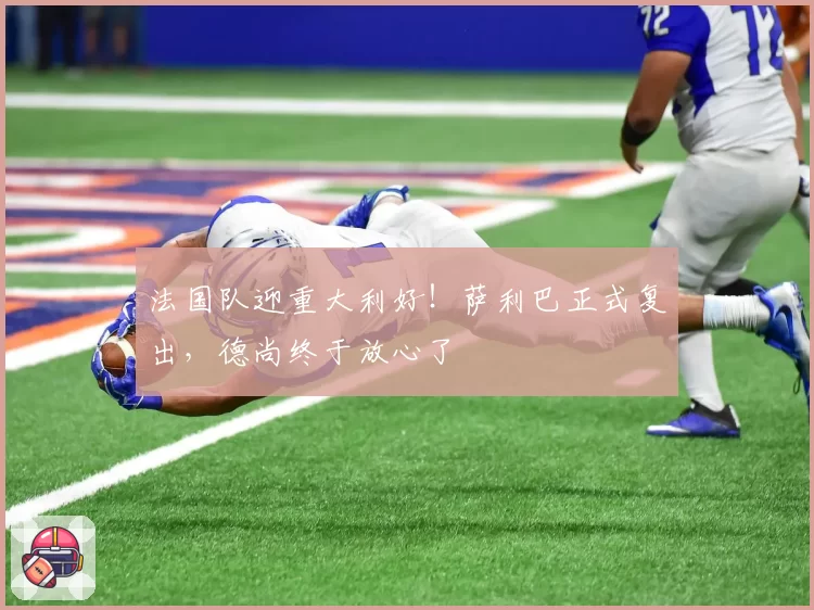 法国队迎重大利好!萨利巴正式复出,德尚终于放心了