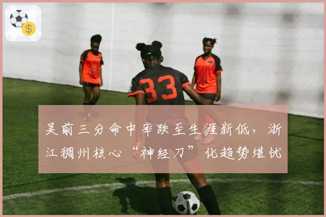 吴前三分命中率跌至生涯新低,浙江稠州核心“神经刀”化趋势堪忧?