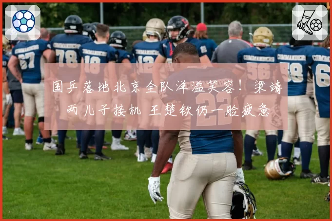 国乒落地北京全队洋溢笑容！梁靖崑两儿子接机 王楚钦仍一脸疲惫