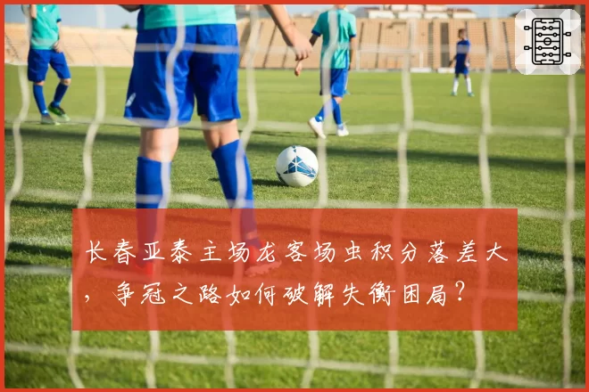 长春亚泰主场龙客场虫积分落差大，争冠之路如何破解失衡困局？