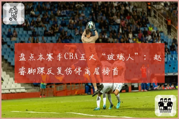 盘点本赛季CBA五大“玻璃人”:赵睿脚踝反复伤停高居榜首