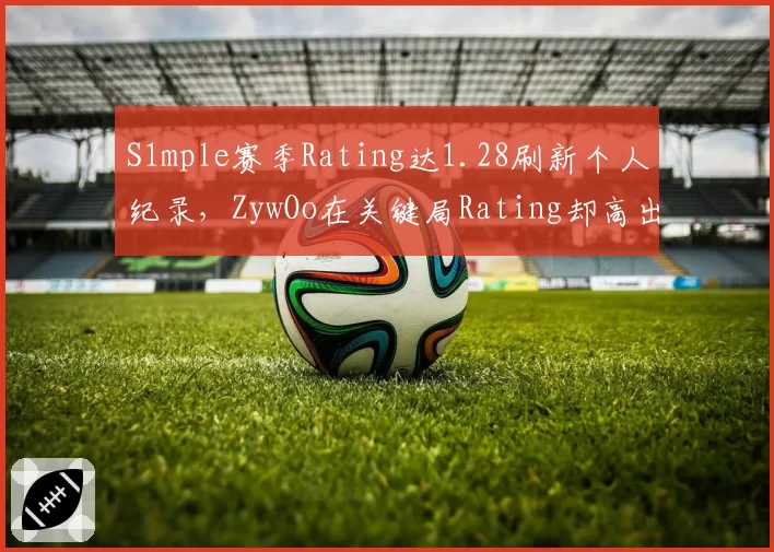 S1mple赛季Rating达1.28刷新个人纪录,ZywOo在关键局Rating却高出0.15