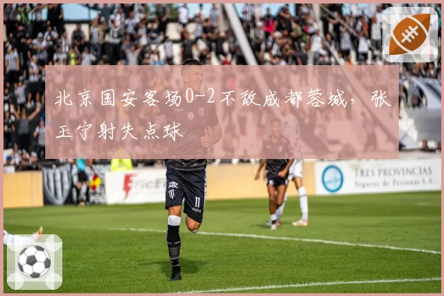 北京国安客场0-2不敌成都蓉城,张玉宁射失点球