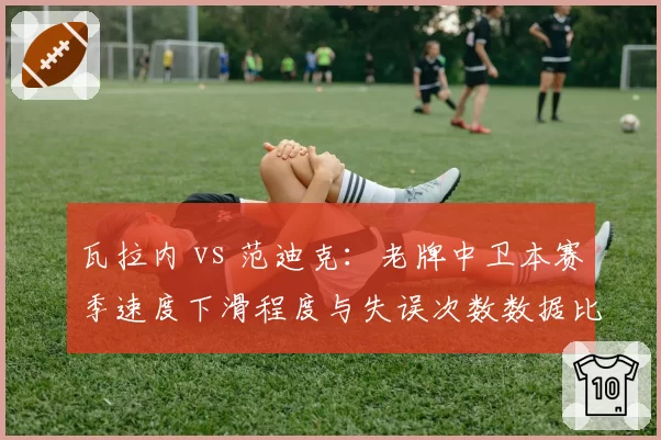 瓦拉内 vs 范迪克：老牌中卫本赛季速度下滑程度与失误次数数据比拼