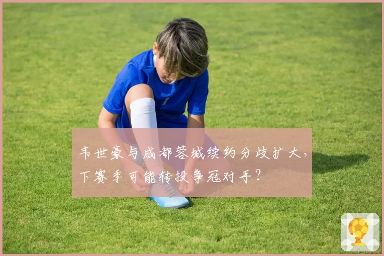 韦世豪与成都蓉城续约分歧扩大，下赛季可能转投争冠对手？