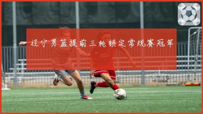 辽宁男篮提前三轮锁定常规赛冠军