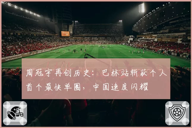 周冠宇再创历史：巴林站斩获个人首个最快单圈，中国速度闪耀