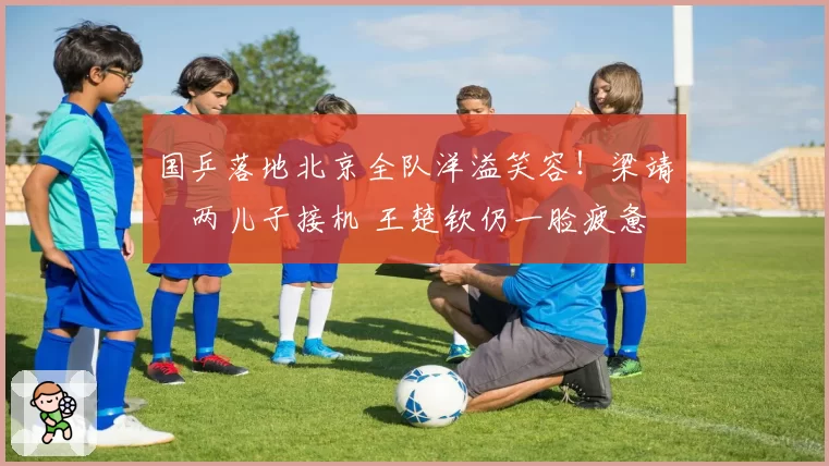 国乒落地北京全队洋溢笑容！梁靖崑两儿子接机 王楚钦仍一脸疲惫