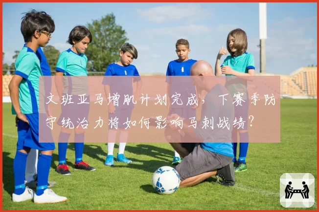 文班亚马增肌计划完成,下赛季防守统治力将如何影响马刺战绩?
