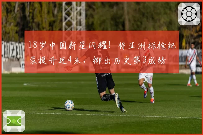 18岁中国新星闪耀！将亚洲标枪纪录提升近4米，掷出历史第3成绩