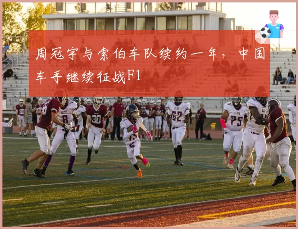 周冠宇与索伯车队续约一年，中国车手继续征战F1