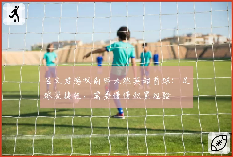 吕文君感叹前田大然英超首球：足球没捷径，需要慢慢积累经验