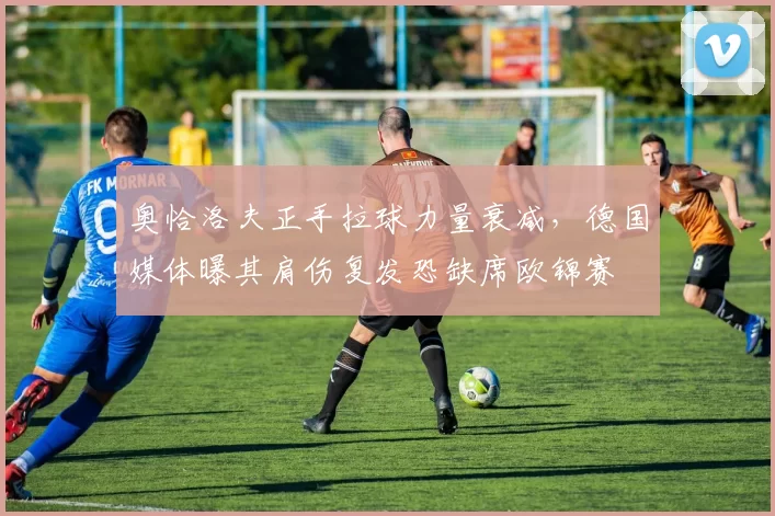 奥恰洛夫正手拉球力量衰减,德国媒体曝其肩伤复发恐缺席欧锦赛