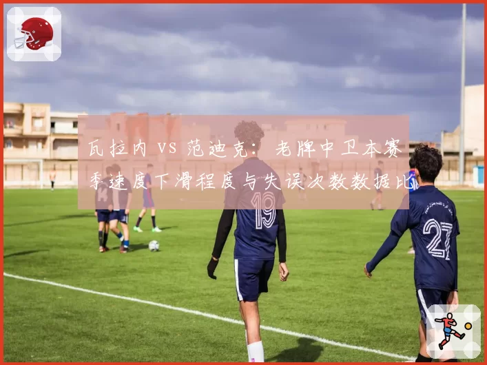 瓦拉内 vs 范迪克：老牌中卫本赛季速度下滑程度与失误次数数据比拼