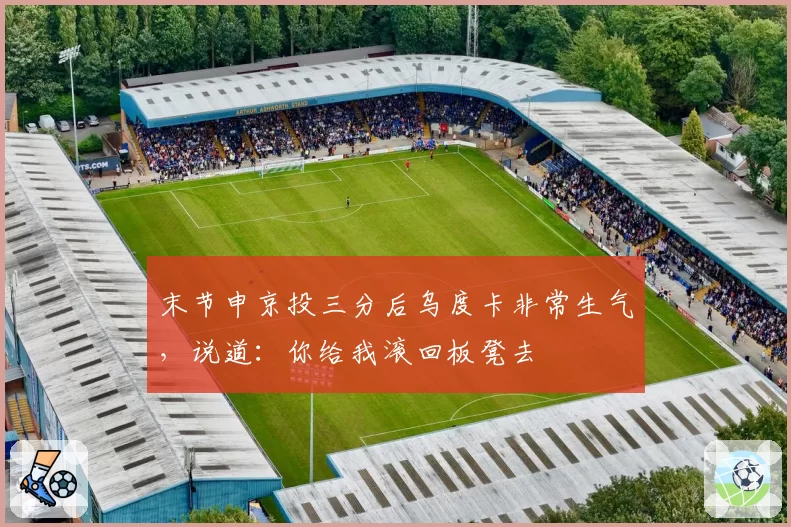 末节申京投三分后乌度卡非常生气，说道：你给我滚回板凳去