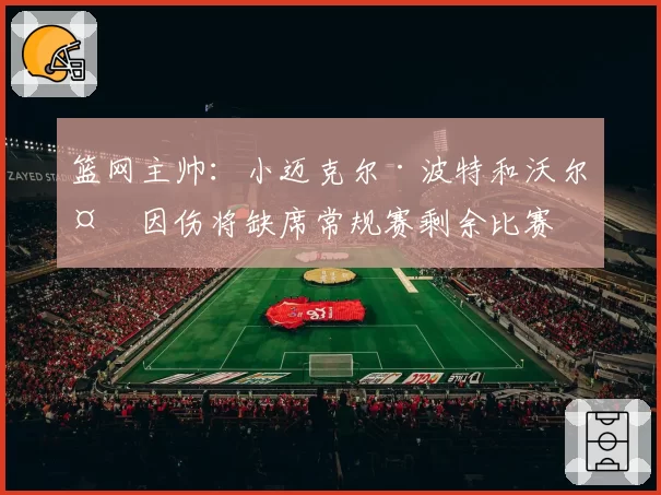 篮网主帅：小迈克尔·波特和沃尔夫因伤将缺席常规赛剩余比赛