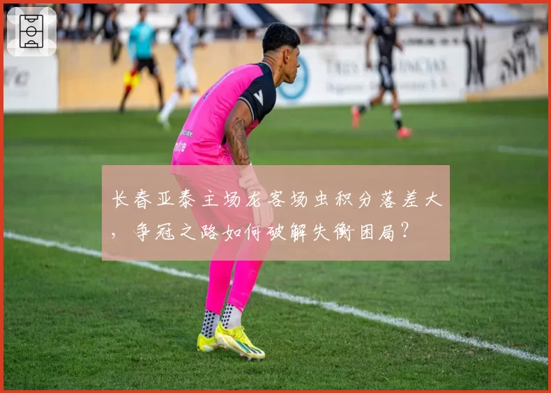 长春亚泰主场龙客场虫积分落差大，争冠之路如何破解失衡困局？