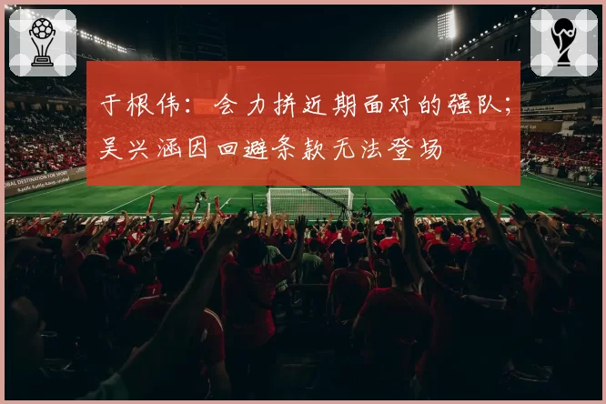 于根伟:会力拼近期面对的强队;吴兴涵因回避条款无法登场