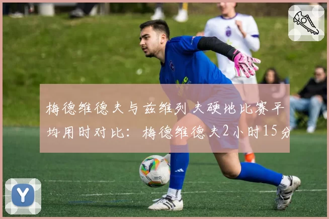 梅德维德夫与兹维列夫硬地比赛平均用时对比：梅德维德夫2小时15分比兹维列夫多20分钟