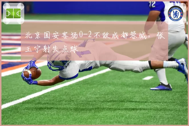 北京国安客场0-2不敌成都蓉城,张玉宁射失点球