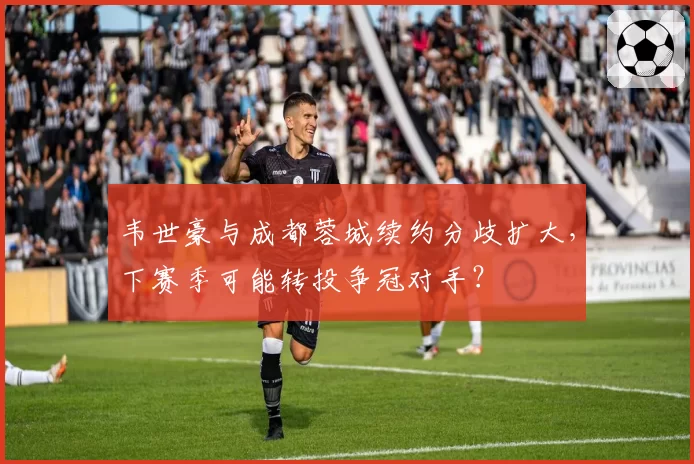 韦世豪与成都蓉城续约分歧扩大，下赛季可能转投争冠对手？