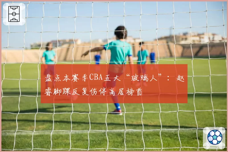 盘点本赛季CBA五大“玻璃人”：赵睿脚踝反复伤停高居榜首