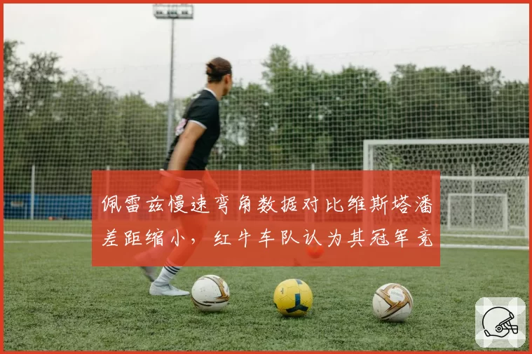 佩雷兹慢速弯角数据对比维斯塔潘差距缩小,红牛车队认为其冠军竞争力恢复