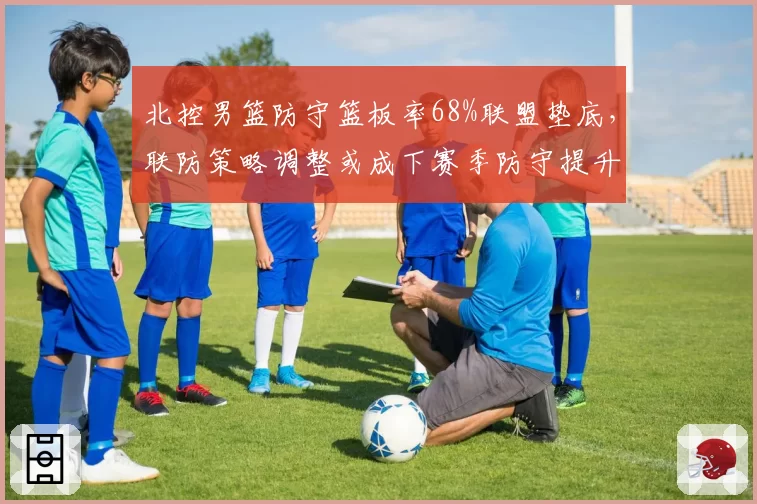 北控男篮防守篮板率68%联盟垫底，联防策略调整或成下赛季防守提升关键