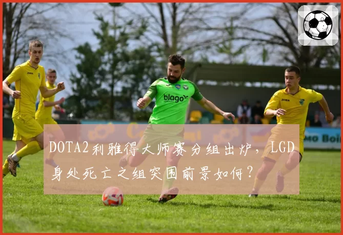 DOTA2利雅得大师赛分组出炉，LGD身处死亡之组突围前景如何？