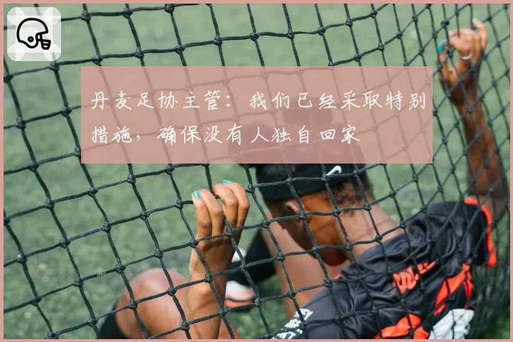 丹麦足协主管:我们已经采取特别措施,确保没有人独自回家
