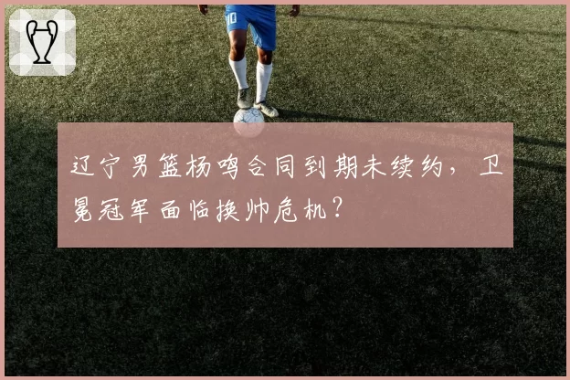 辽宁男篮杨鸣合同到期未续约，卫冕冠军面临换帅危机？