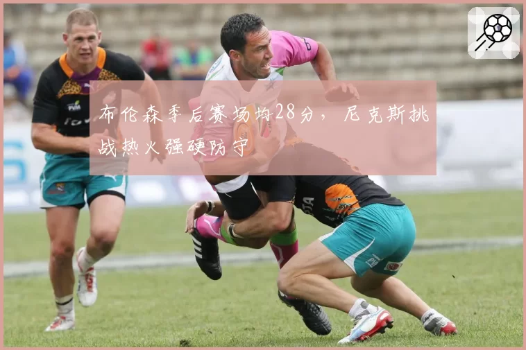 布伦森季后赛场均28分,尼克斯挑战热火强硬防守