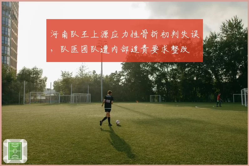 河南队王上源应力性骨折初判失误,队医团队遭内部追责要求整改