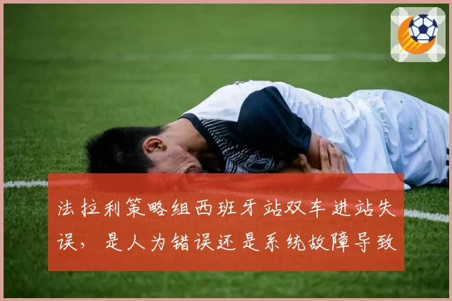 法拉利策略组西班牙站双车进站失误,是人为错误还是系统故障导致?