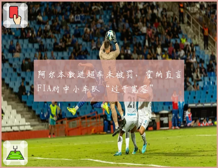 阿尔本激进超车未被罚，霍纳直言FIA对中小车队“过于宽容”