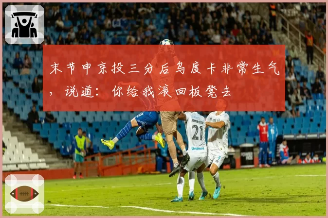 末节申京投三分后乌度卡非常生气，说道：你给我滚回板凳去