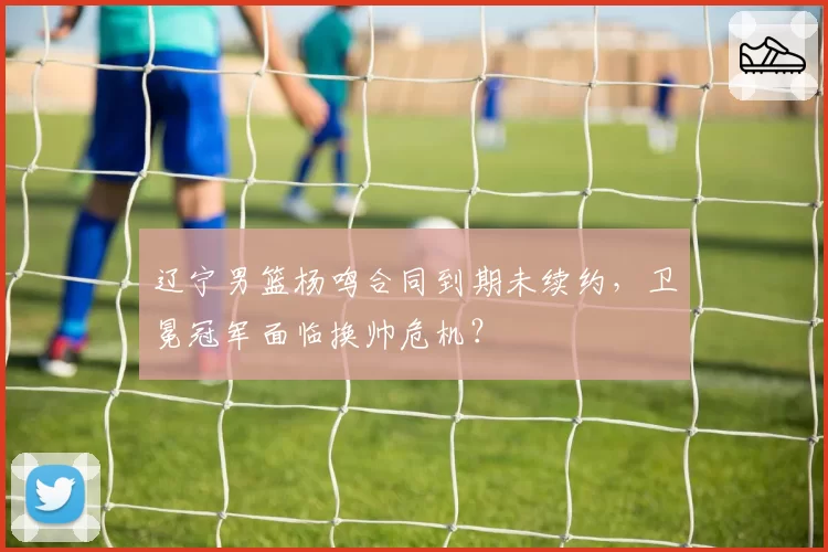 辽宁男篮杨鸣合同到期未续约，卫冕冠军面临换帅危机？