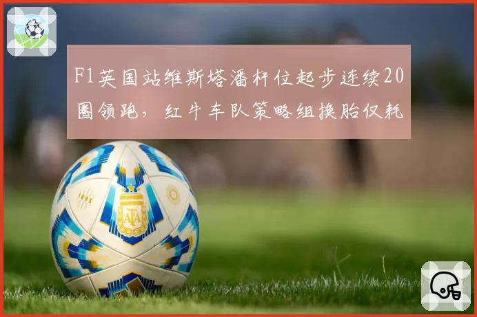 F1英国站维斯塔潘杆位起步连续20圈领跑，红牛车队策略组换胎仅耗时2.1秒