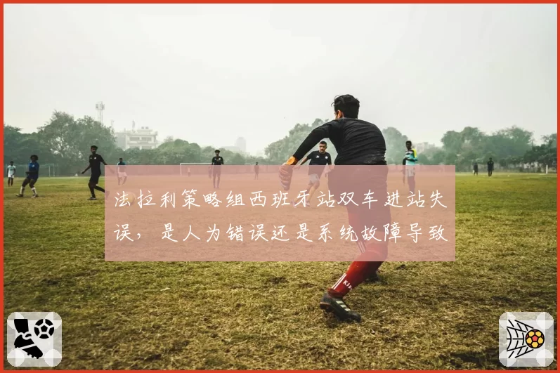 法拉利策略组西班牙站双车进站失误，是人为错误还是系统故障导致？