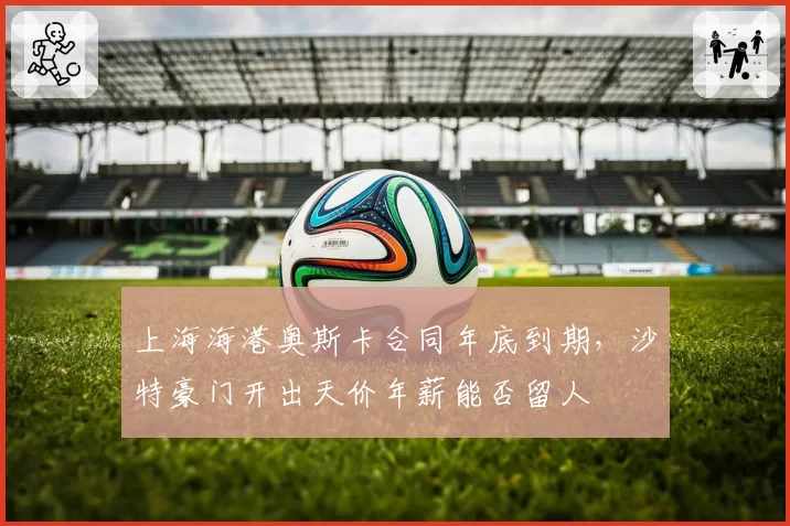 上海海港奥斯卡合同年底到期，沙特豪门开出天价年薪能否留人