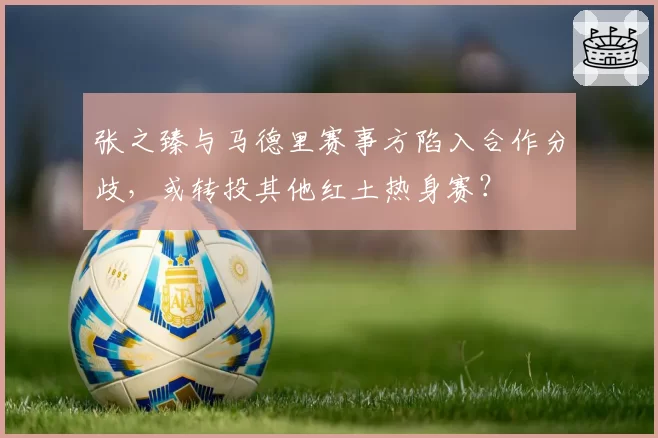 张之臻与马德里赛事方陷入合作分歧，或转投其他红土热身赛？