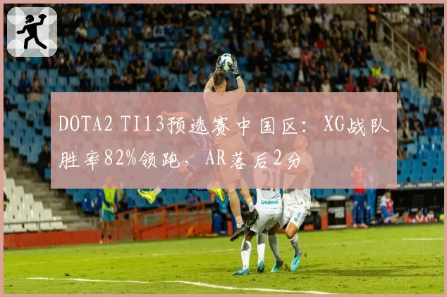 DOTA2 TI13预选赛中国区：XG战队胜率82%领跑，AR落后2分