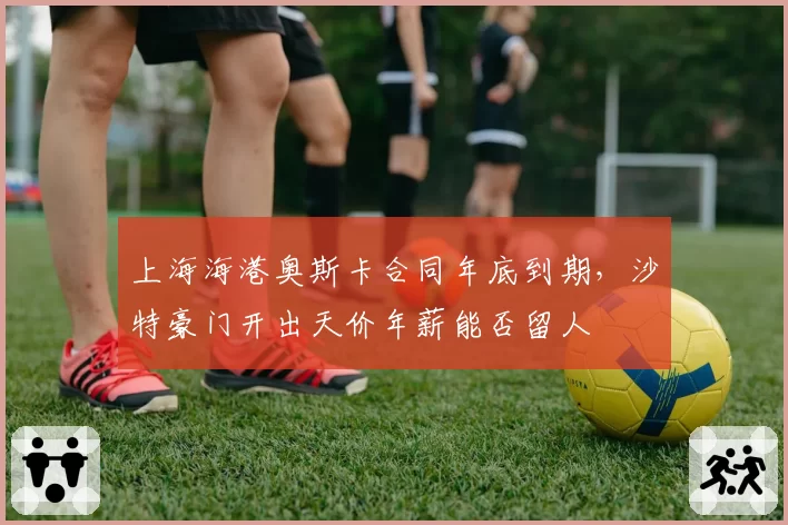 上海海港奥斯卡合同年底到期，沙特豪门开出天价年薪能否留人