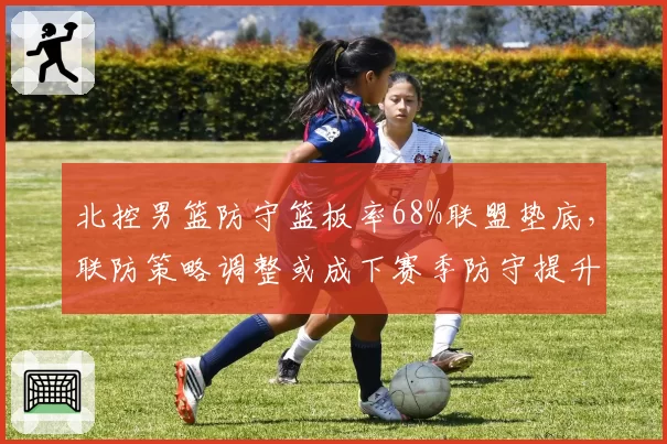 北控男篮防守篮板率68%联盟垫底，联防策略调整或成下赛季防守提升关键