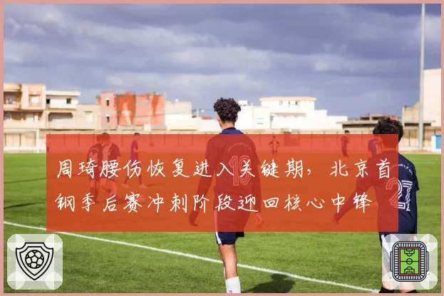 周琦腰伤恢复进入关键期，北京首钢季后赛冲刺阶段迎回核心中锋