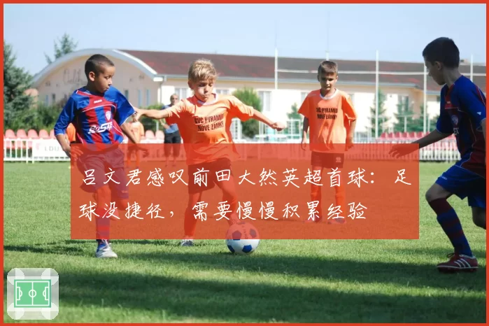 吕文君感叹前田大然英超首球：足球没捷径，需要慢慢积累经验