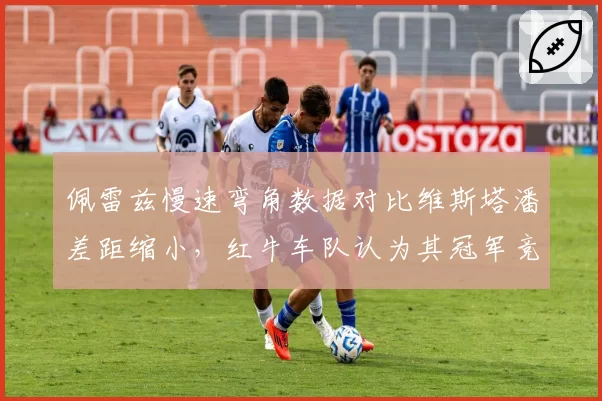 佩雷兹慢速弯角数据对比维斯塔潘差距缩小,红牛车队认为其冠军竞争力恢复