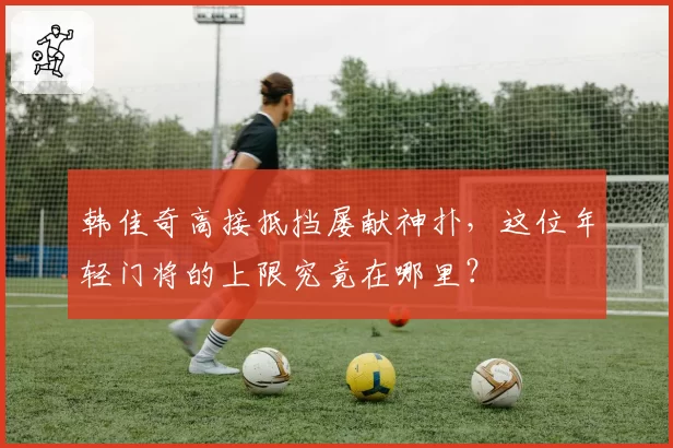 韩佳奇高接抵挡屡献神扑,这位年轻门将的上限究竟在哪里?