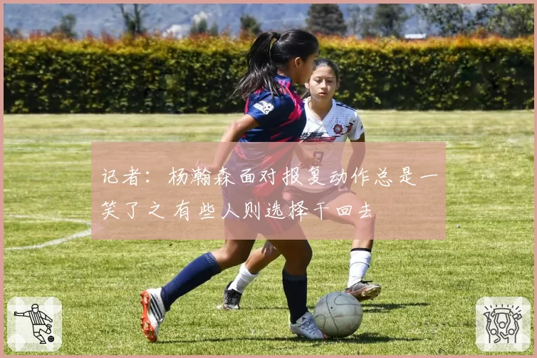 记者：杨瀚森面对报复动作总是一笑了之 有些人则选择干回去